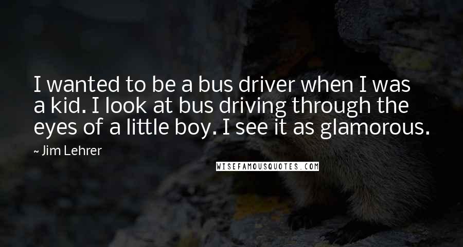 Jim Lehrer Quotes: I wanted to be a bus driver when I was a kid. I look at bus driving through the eyes of a little boy. I see it as glamorous.