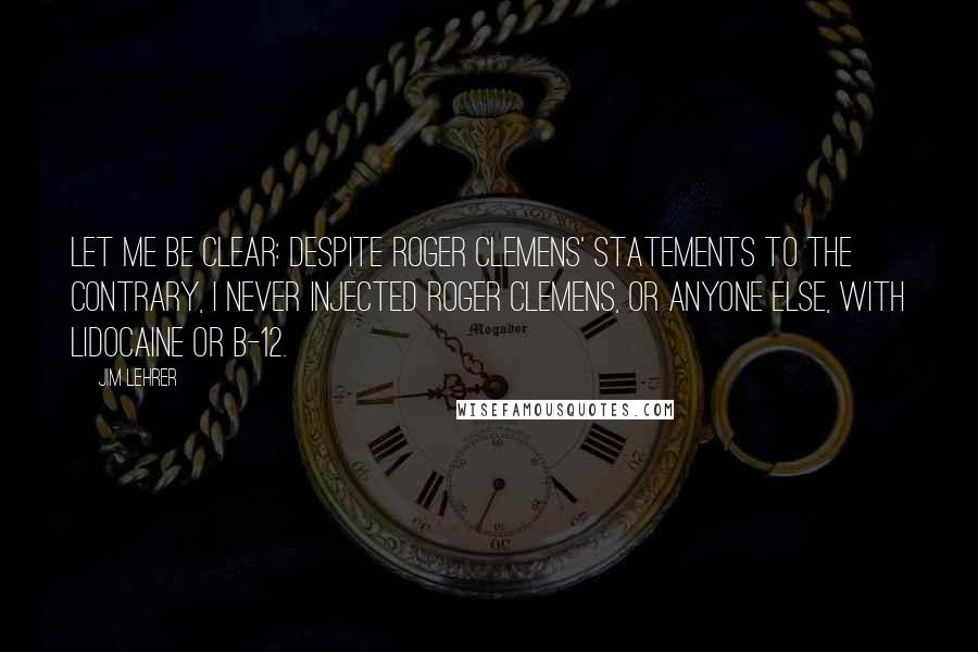 Jim Lehrer Quotes: Let me be clear: Despite Roger Clemens' statements to the contrary, I never injected Roger Clemens, or anyone else, with lidocaine or B-12.