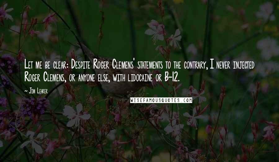 Jim Lehrer Quotes: Let me be clear: Despite Roger Clemens' statements to the contrary, I never injected Roger Clemens, or anyone else, with lidocaine or B-12.