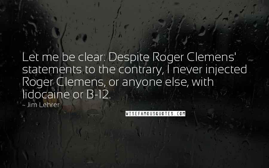 Jim Lehrer Quotes: Let me be clear: Despite Roger Clemens' statements to the contrary, I never injected Roger Clemens, or anyone else, with lidocaine or B-12.