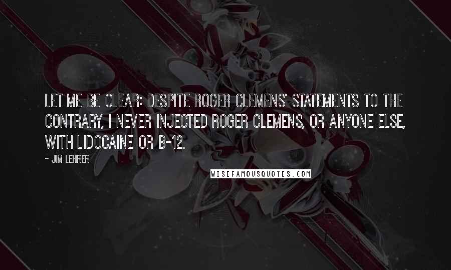 Jim Lehrer Quotes: Let me be clear: Despite Roger Clemens' statements to the contrary, I never injected Roger Clemens, or anyone else, with lidocaine or B-12.
