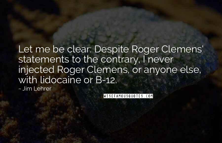 Jim Lehrer Quotes: Let me be clear: Despite Roger Clemens' statements to the contrary, I never injected Roger Clemens, or anyone else, with lidocaine or B-12.