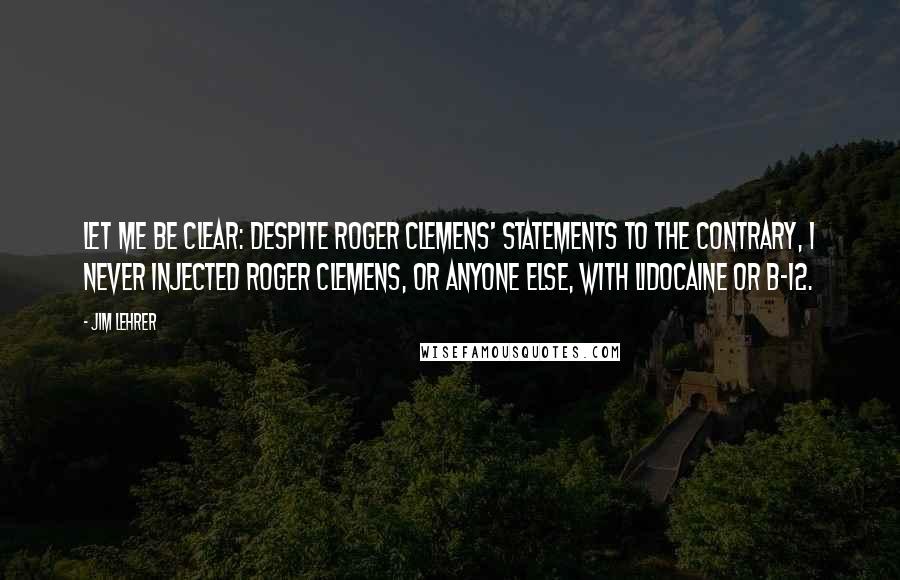 Jim Lehrer Quotes: Let me be clear: Despite Roger Clemens' statements to the contrary, I never injected Roger Clemens, or anyone else, with lidocaine or B-12.