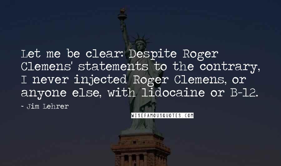 Jim Lehrer Quotes: Let me be clear: Despite Roger Clemens' statements to the contrary, I never injected Roger Clemens, or anyone else, with lidocaine or B-12.