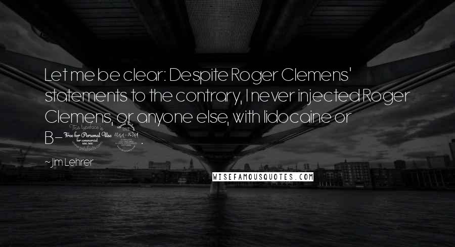 Jim Lehrer Quotes: Let me be clear: Despite Roger Clemens' statements to the contrary, I never injected Roger Clemens, or anyone else, with lidocaine or B-12.