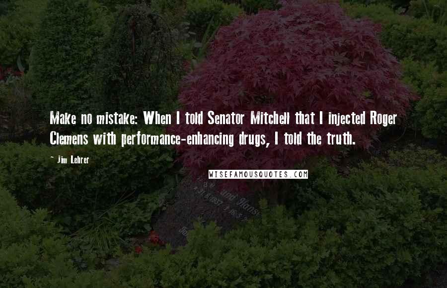 Jim Lehrer Quotes: Make no mistake: When I told Senator Mitchell that I injected Roger Clemens with performance-enhancing drugs, I told the truth.