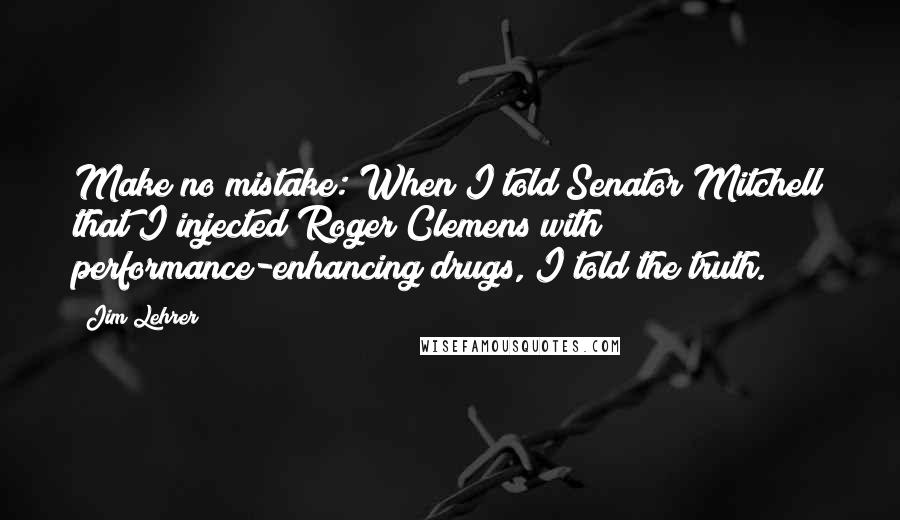 Jim Lehrer Quotes: Make no mistake: When I told Senator Mitchell that I injected Roger Clemens with performance-enhancing drugs, I told the truth.