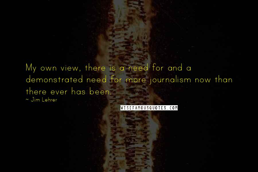 Jim Lehrer Quotes: My own view, there is a need for and a demonstrated need for more journalism now than there ever has been.