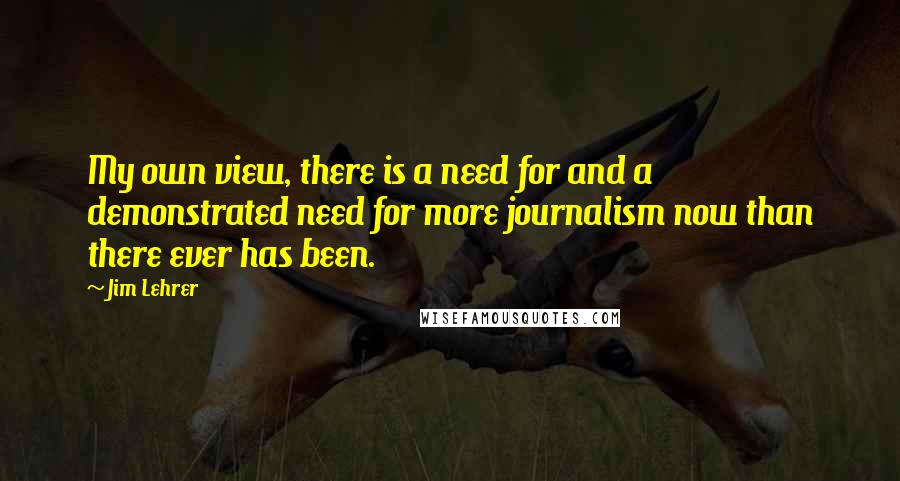 Jim Lehrer Quotes: My own view, there is a need for and a demonstrated need for more journalism now than there ever has been.