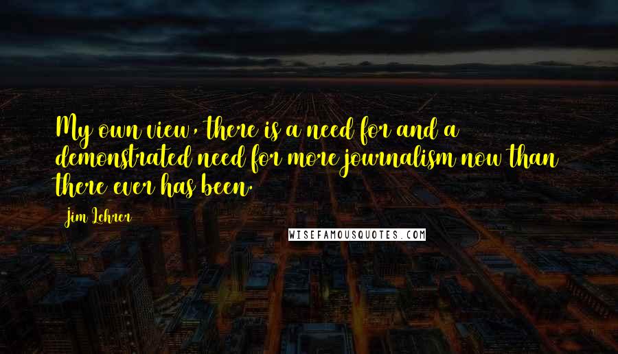 Jim Lehrer Quotes: My own view, there is a need for and a demonstrated need for more journalism now than there ever has been.