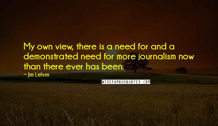 Jim Lehrer Quotes: My own view, there is a need for and a demonstrated need for more journalism now than there ever has been.