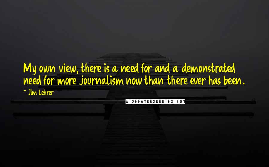 Jim Lehrer Quotes: My own view, there is a need for and a demonstrated need for more journalism now than there ever has been.