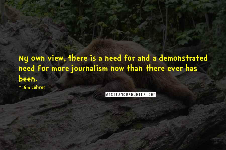 Jim Lehrer Quotes: My own view, there is a need for and a demonstrated need for more journalism now than there ever has been.