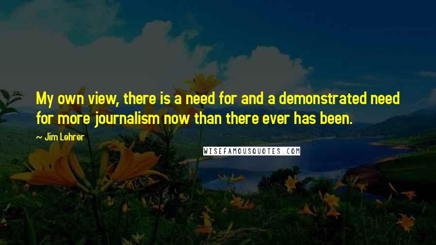 Jim Lehrer Quotes: My own view, there is a need for and a demonstrated need for more journalism now than there ever has been.