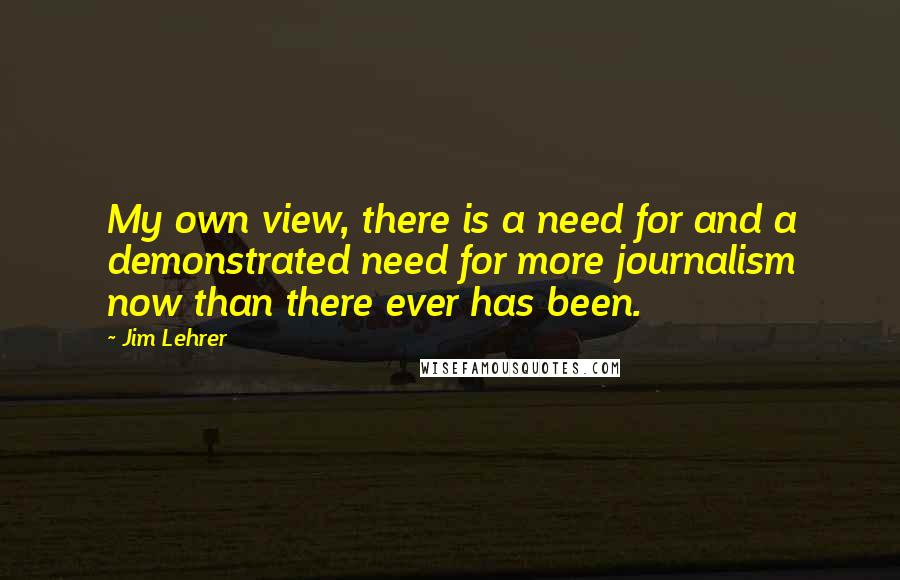 Jim Lehrer Quotes: My own view, there is a need for and a demonstrated need for more journalism now than there ever has been.