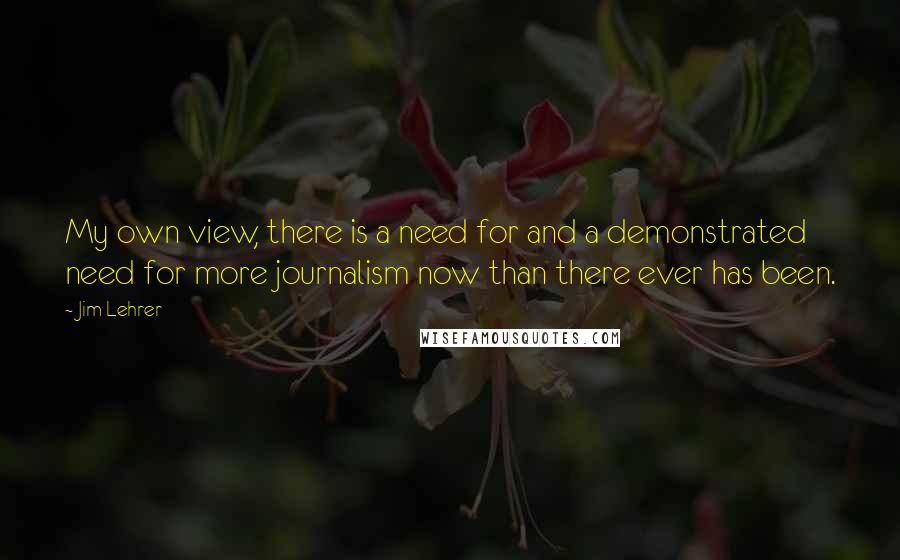 Jim Lehrer Quotes: My own view, there is a need for and a demonstrated need for more journalism now than there ever has been.