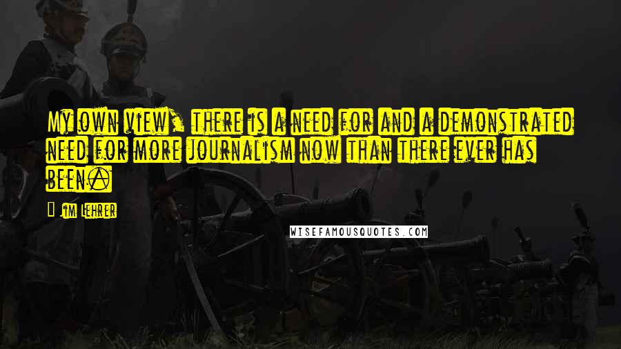 Jim Lehrer Quotes: My own view, there is a need for and a demonstrated need for more journalism now than there ever has been.