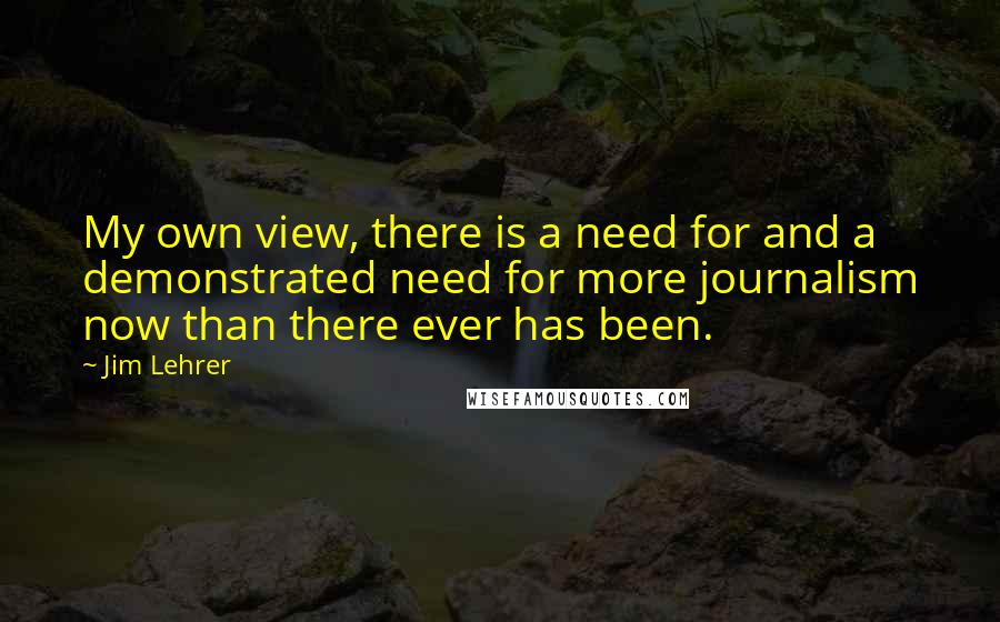 Jim Lehrer Quotes: My own view, there is a need for and a demonstrated need for more journalism now than there ever has been.