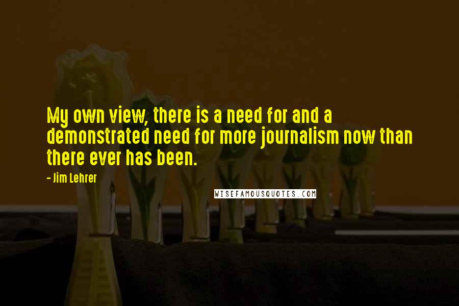 Jim Lehrer Quotes: My own view, there is a need for and a demonstrated need for more journalism now than there ever has been.