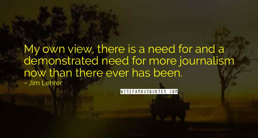 Jim Lehrer Quotes: My own view, there is a need for and a demonstrated need for more journalism now than there ever has been.