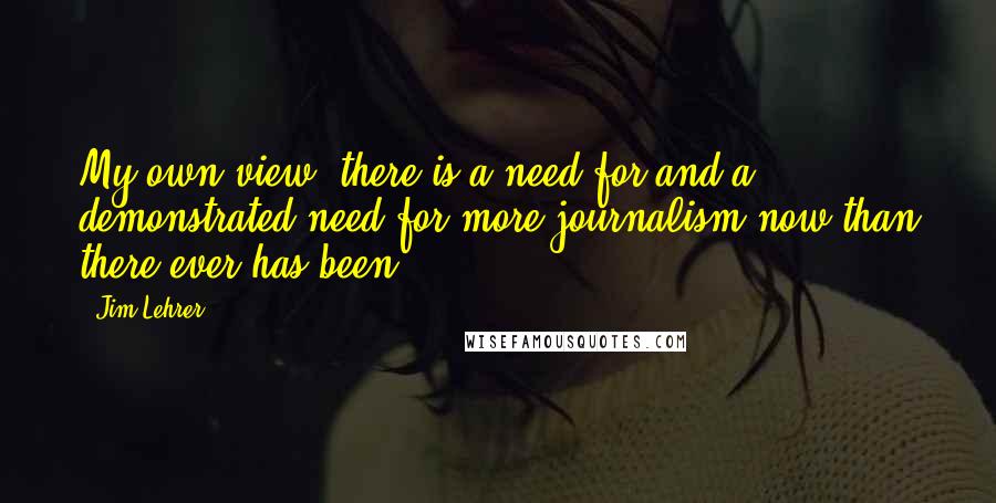 Jim Lehrer Quotes: My own view, there is a need for and a demonstrated need for more journalism now than there ever has been.