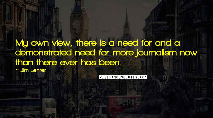 Jim Lehrer Quotes: My own view, there is a need for and a demonstrated need for more journalism now than there ever has been.