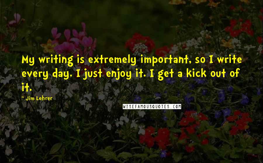 Jim Lehrer Quotes: My writing is extremely important, so I write every day. I just enjoy it. I get a kick out of it.
