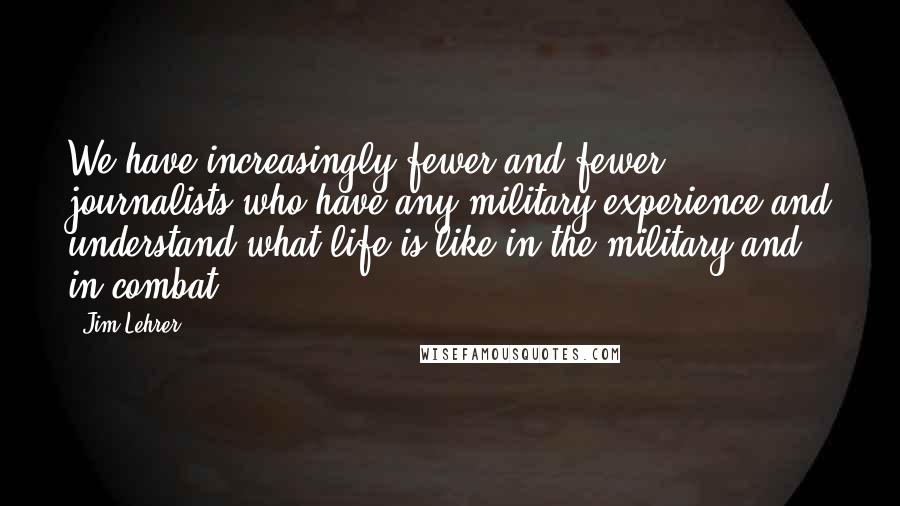 Jim Lehrer Quotes: We have increasingly fewer and fewer journalists who have any military experience and understand what life is like in the military and in combat.