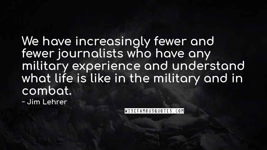 Jim Lehrer Quotes: We have increasingly fewer and fewer journalists who have any military experience and understand what life is like in the military and in combat.