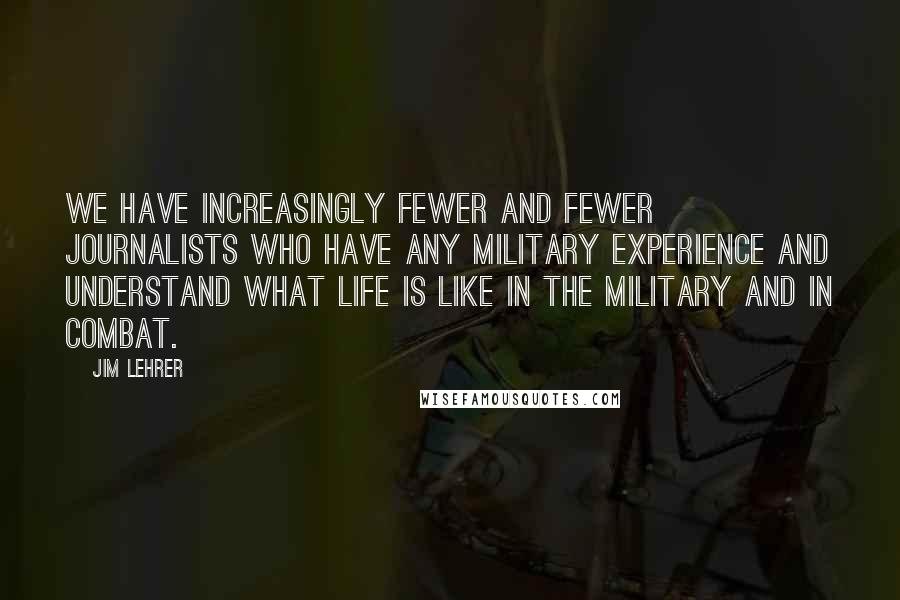 Jim Lehrer Quotes: We have increasingly fewer and fewer journalists who have any military experience and understand what life is like in the military and in combat.