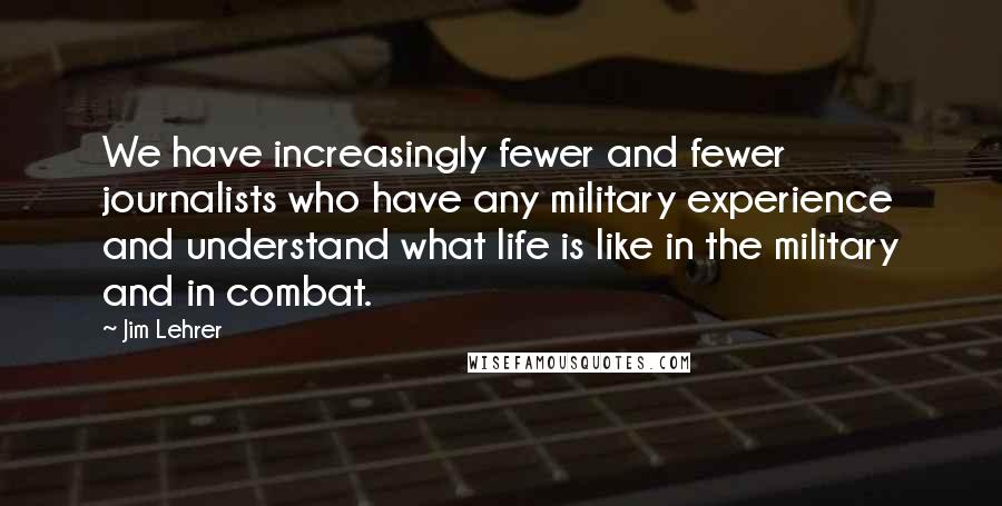 Jim Lehrer Quotes: We have increasingly fewer and fewer journalists who have any military experience and understand what life is like in the military and in combat.