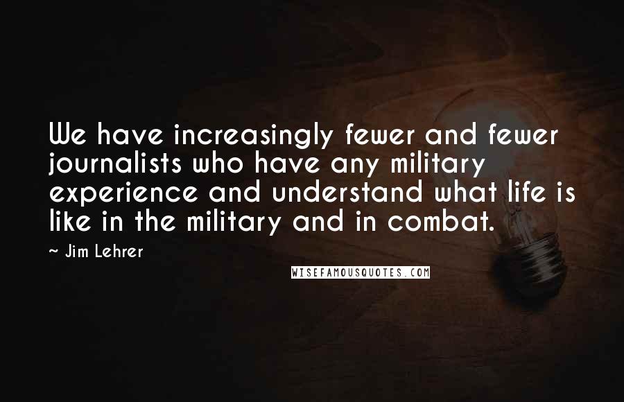 Jim Lehrer Quotes: We have increasingly fewer and fewer journalists who have any military experience and understand what life is like in the military and in combat.