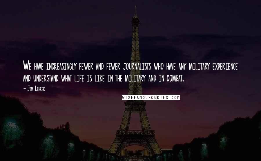 Jim Lehrer Quotes: We have increasingly fewer and fewer journalists who have any military experience and understand what life is like in the military and in combat.