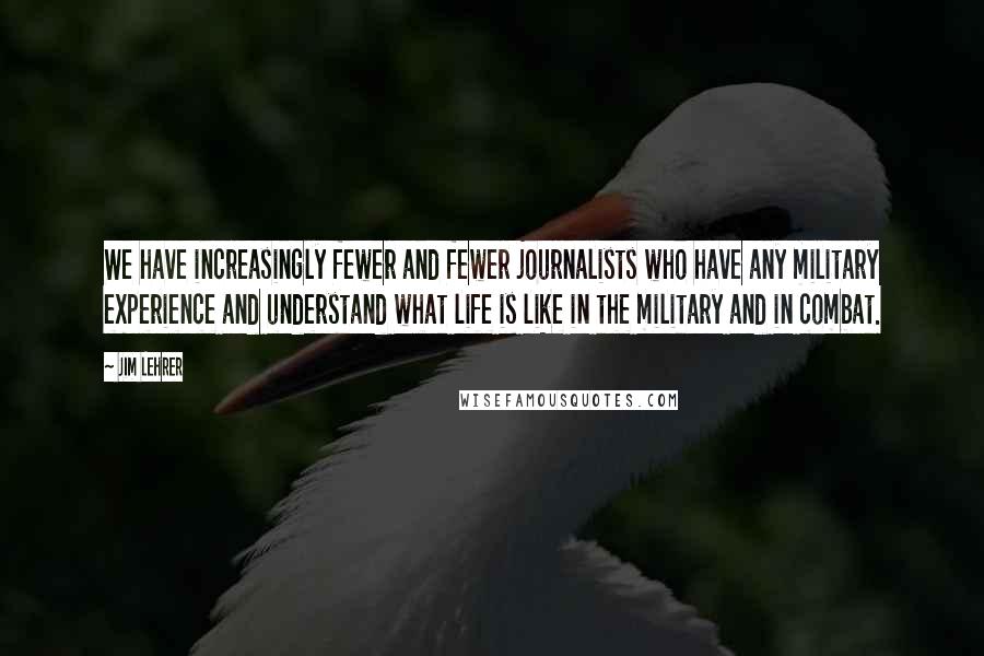 Jim Lehrer Quotes: We have increasingly fewer and fewer journalists who have any military experience and understand what life is like in the military and in combat.