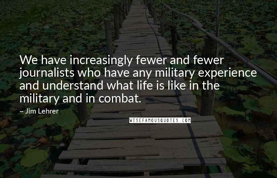 Jim Lehrer Quotes: We have increasingly fewer and fewer journalists who have any military experience and understand what life is like in the military and in combat.