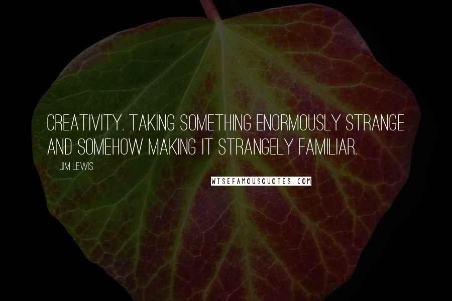 Jim Lewis Quotes: Creativity. Taking something enormously strange and somehow making it strangely familiar.