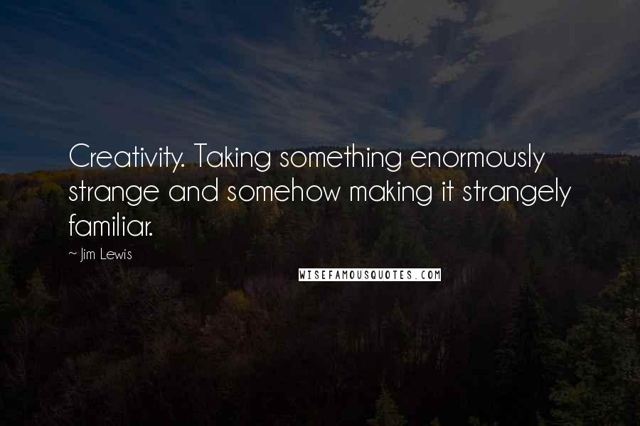 Jim Lewis Quotes: Creativity. Taking something enormously strange and somehow making it strangely familiar.