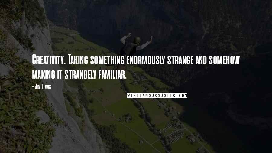 Jim Lewis Quotes: Creativity. Taking something enormously strange and somehow making it strangely familiar.