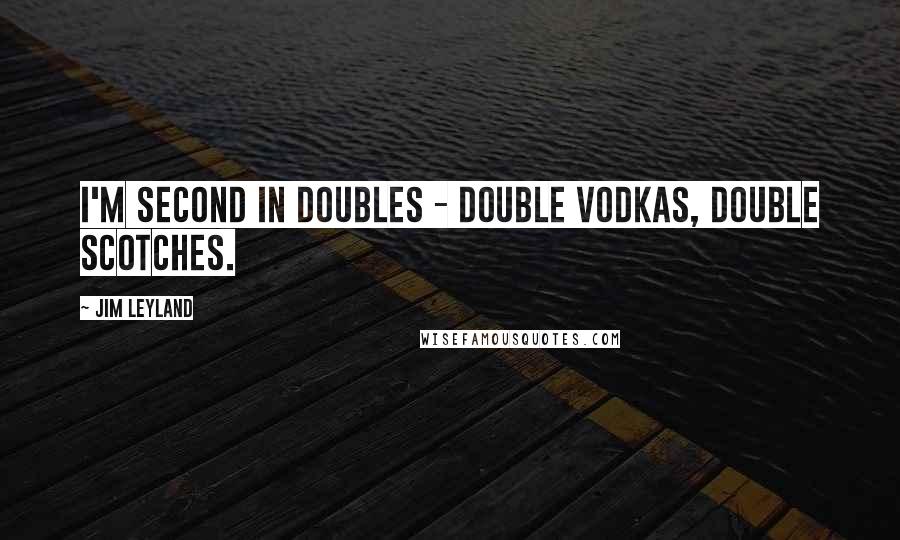 Jim Leyland Quotes: I'm second in doubles - double vodkas, double scotches.