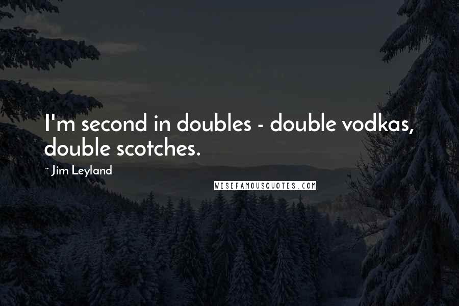 Jim Leyland Quotes: I'm second in doubles - double vodkas, double scotches.