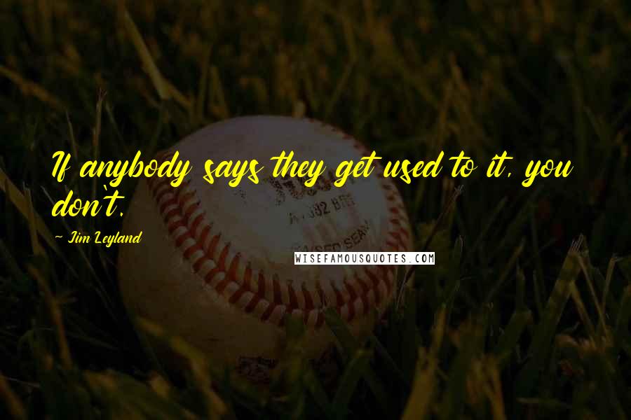 Jim Leyland Quotes: If anybody says they get used to it, you don't.