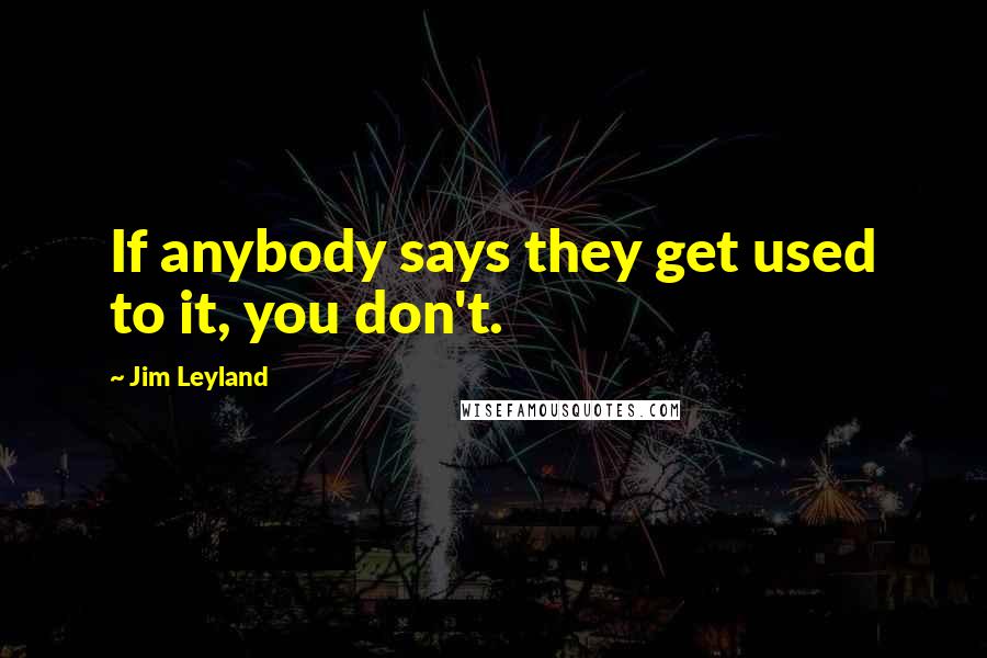 Jim Leyland Quotes: If anybody says they get used to it, you don't.
