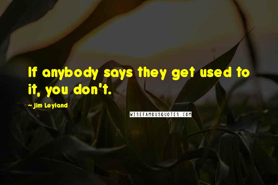 Jim Leyland Quotes: If anybody says they get used to it, you don't.