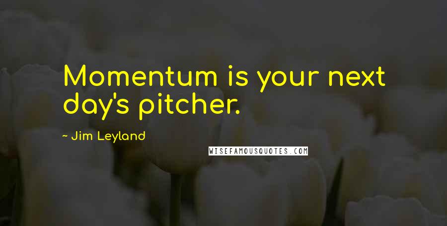 Jim Leyland Quotes: Momentum is your next day's pitcher.