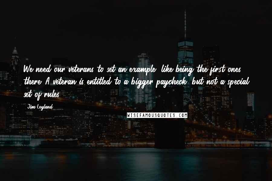 Jim Leyland Quotes: We need our veterans to set an example, like being the first ones there. A veteran is entitled to a bigger paycheck, but not a special set of rules.