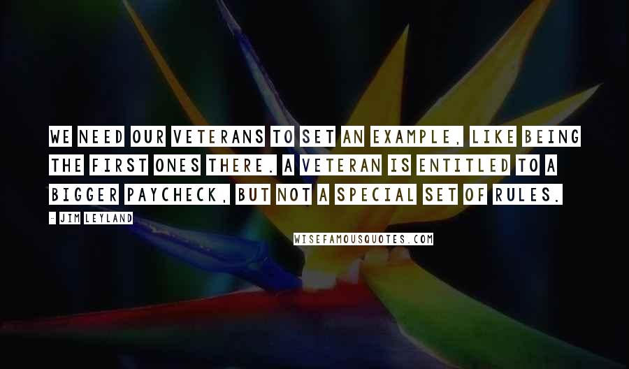 Jim Leyland Quotes: We need our veterans to set an example, like being the first ones there. A veteran is entitled to a bigger paycheck, but not a special set of rules.