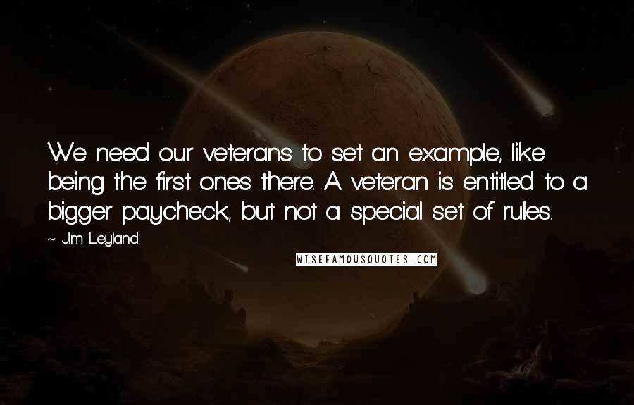 Jim Leyland Quotes: We need our veterans to set an example, like being the first ones there. A veteran is entitled to a bigger paycheck, but not a special set of rules.
