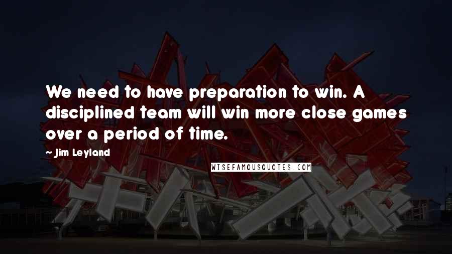 Jim Leyland Quotes: We need to have preparation to win. A disciplined team will win more close games over a period of time.