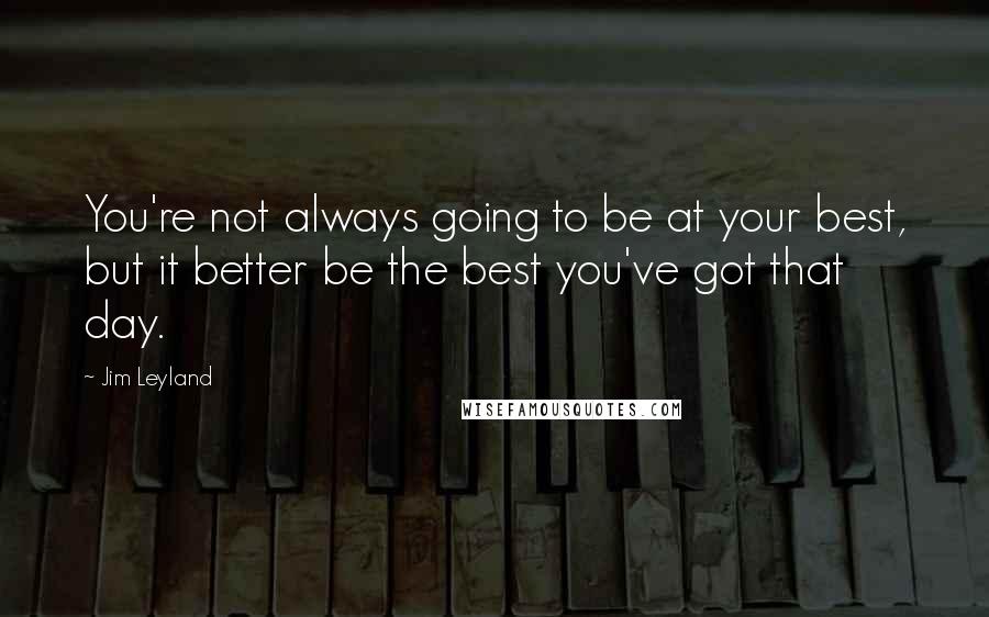 Jim Leyland Quotes: You're not always going to be at your best, but it better be the best you've got that day.