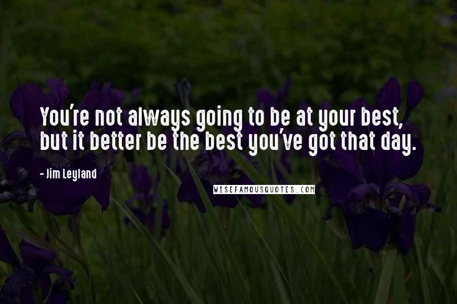 Jim Leyland Quotes: You're not always going to be at your best, but it better be the best you've got that day.